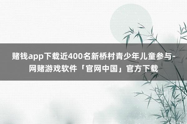 赌钱app下载近400名新桥村青少年儿童参与-网赌游戏软件「官网中国」官方下载