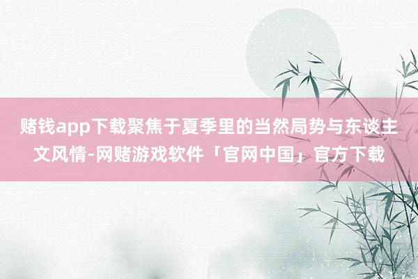 赌钱app下载聚焦于夏季里的当然局势与东谈主文风情-网赌游戏软件「官网中国」官方下载