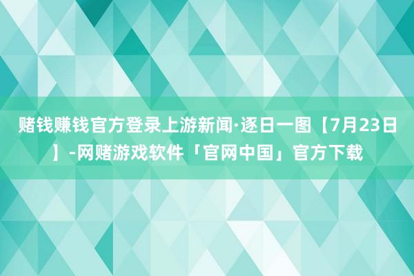 赌钱赚钱官方登录上游新闻·逐日一图【7月23日】-网赌游戏软件「官网中国」官方下载
