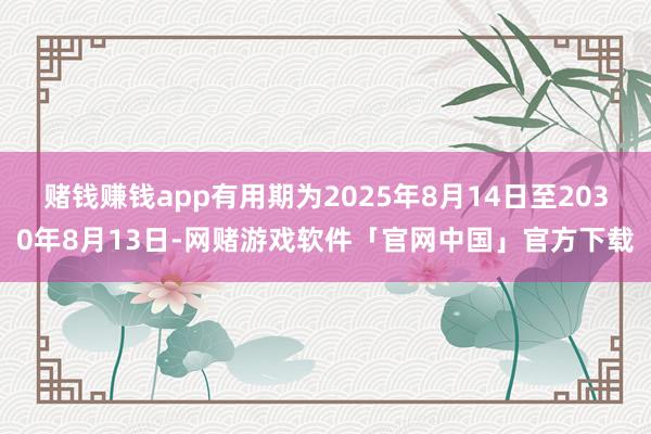 赌钱赚钱app有用期为2025年8月14日至2030年8月13日-网赌游戏软件「官网中国」官方下载