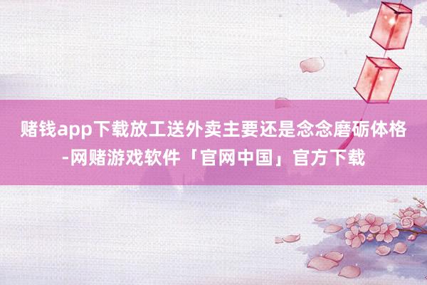 赌钱app下载放工送外卖主要还是念念磨砺体格-网赌游戏软件「官网中国」官方下载
