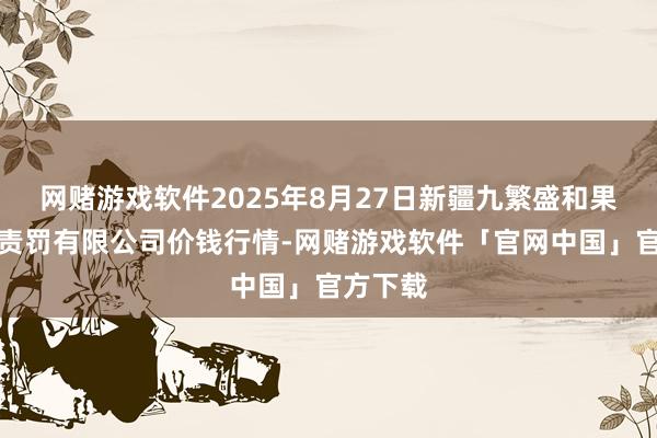 网赌游戏软件2025年8月27日新疆九繁盛和果品场地责罚有限公司价钱行情-网赌游戏软件「官网中国」官方下载