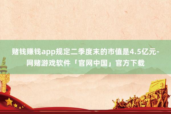赌钱赚钱app规定二季度末的市值是4.5亿元-网赌游戏软件「官网中国」官方下载
