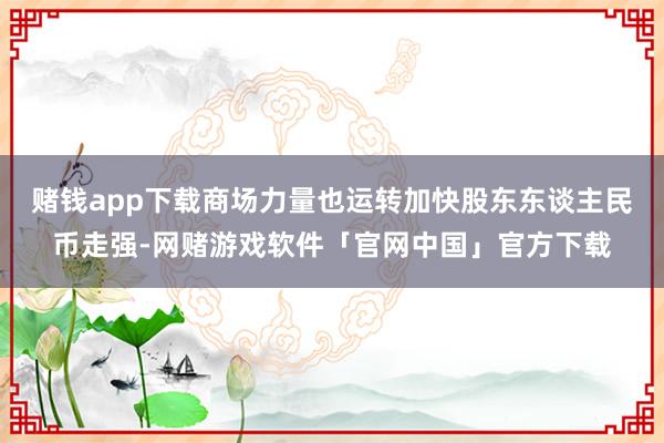 赌钱app下载商场力量也运转加快股东东谈主民币走强-网赌游戏软件「官网中国」官方下载