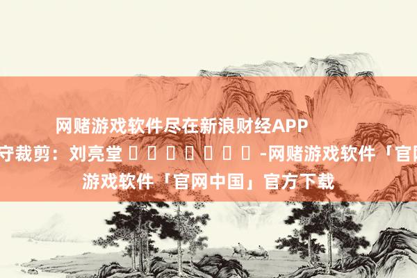 网赌游戏软件尽在新浪财经APP 职守裁剪:刘亮堂 -网赌游戏软件「官网中国」官方下载