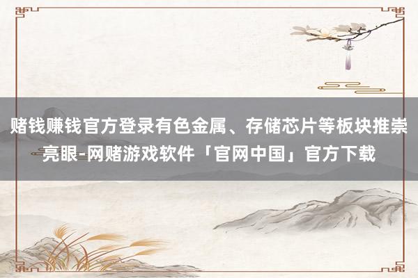 赌钱赚钱官方登录有色金属、存储芯片等板块推崇亮眼-网赌游戏软件「官网中国」官方下载