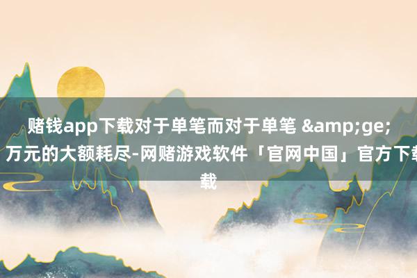 赌钱app下载对于单笔而对于单笔 ≥5 万元的大额耗尽-网赌游戏软件「官网中国」官方下载
