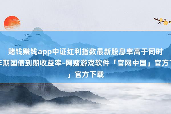 赌钱赚钱app中证红利指数最新股息率高于同时十年期国债到期收益率-网赌游戏软件「官网中国」官方下载