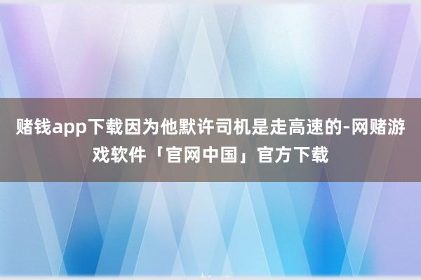 赌钱app下载因为他默许司机是走高速的-网赌游戏软件「官网中国」官方下载