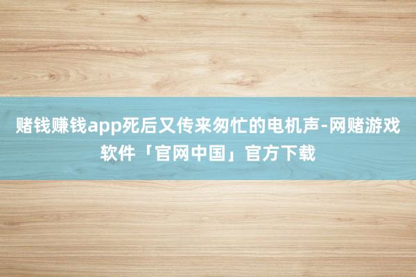 赌钱赚钱app死后又传来匆忙的电机声-网赌游戏软件「官网中国」官方下载