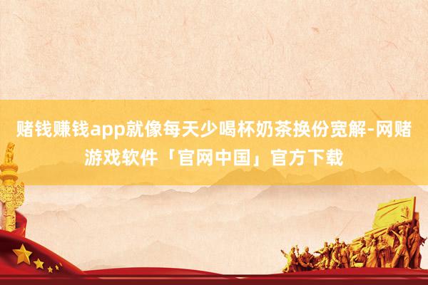 赌钱赚钱app就像每天少喝杯奶茶换份宽解-网赌游戏软件「官网中国」官方下载