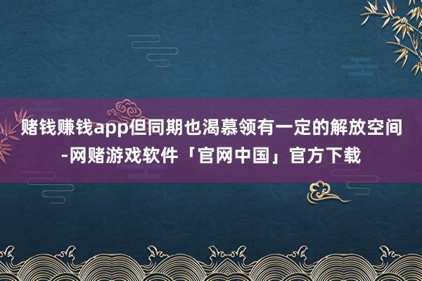 赌钱赚钱app但同期也渴慕领有一定的解放空间-网赌游戏软件「官网中国」官方下载