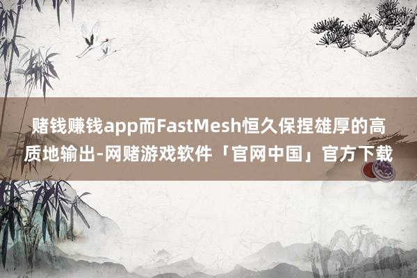 赌钱赚钱app而FastMesh恒久保捏雄厚的高质地输出-网赌游戏软件「官网中国」官方下载