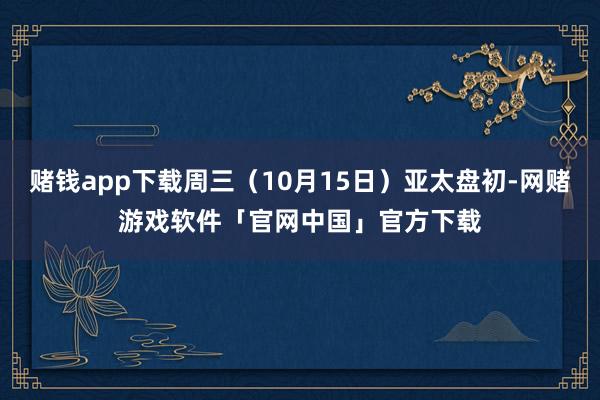 赌钱app下载周三（10月15日）亚太盘初-网赌游戏软件「官网中国」官方下载