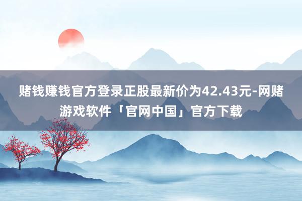 赌钱赚钱官方登录正股最新价为42.43元-网赌游戏软件「官网中国」官方下载