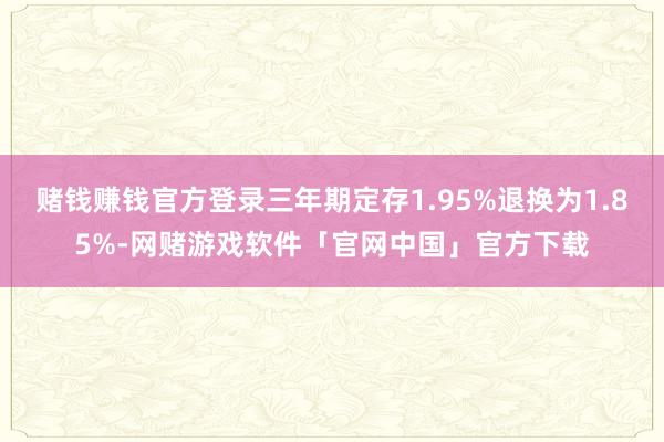 赌钱赚钱官方登录三年期定存1.95%退换为1.85%-网赌游戏软件「官网中国」官方下载
