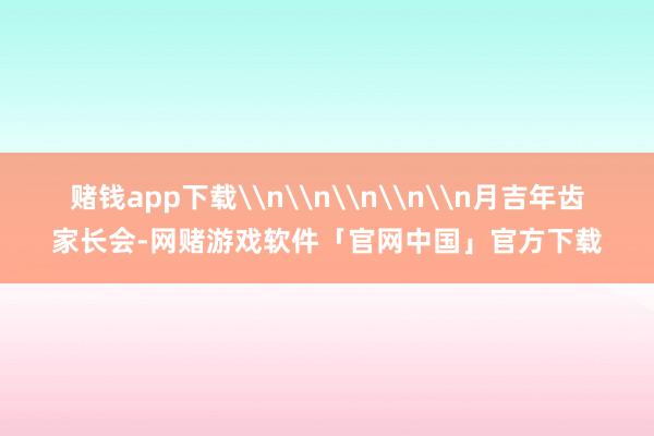 赌钱app下载\n\n\n\n\n月吉年齿家长会-网赌游戏软件「官网中国」官方下载