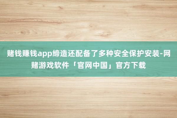 赌钱赚钱app缔造还配备了多种安全保护安装-网赌游戏软件「官网中国」官方下载