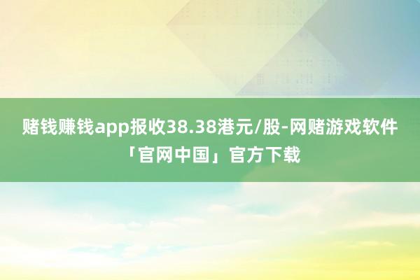 赌钱赚钱app报收38.38港元/股-网赌游戏软件「官网中国」官方下载