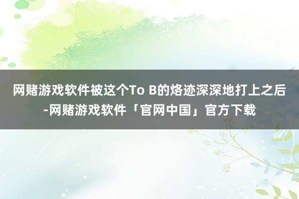 网赌游戏软件被这个To B的烙迹深深地打上之后-网赌游戏软件「官网中国」官方下载