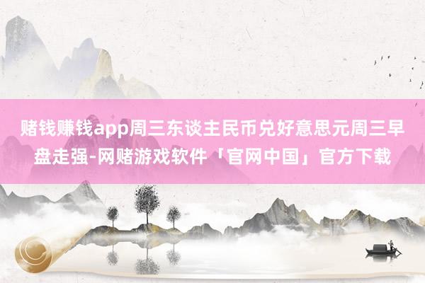 赌钱赚钱app周三东谈主民币兑好意思元周三早盘走强-网赌游戏软件「官网中国」官方下载