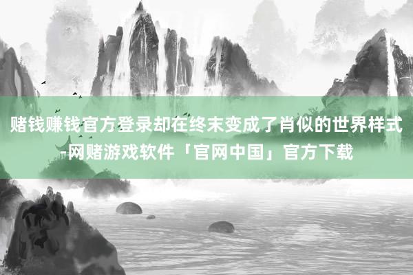 赌钱赚钱官方登录却在终末变成了肖似的世界样式-网赌游戏软件「官网中国」官方下载