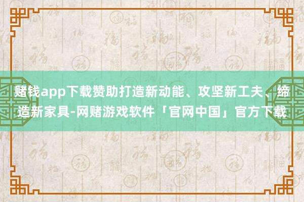 赌钱app下载赞助打造新动能、攻坚新工夫、缔造新家具-网赌游戏软件「官网中国」官方下载