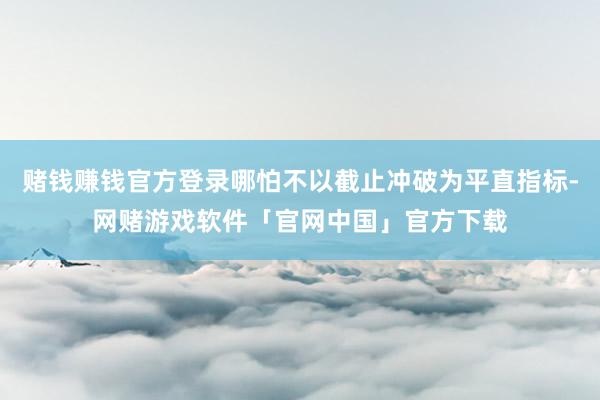 赌钱赚钱官方登录哪怕不以截止冲破为平直指标-网赌游戏软件「官网中国」官方下载