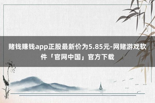 赌钱赚钱app正股最新价为5.85元-网赌游戏软件「官网中国」官方下载