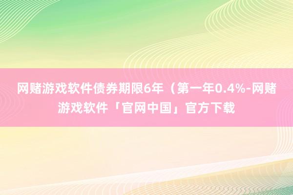 网赌游戏软件债券期限6年（第一年0.4%-网赌游戏软件「官网中国」官方下载
