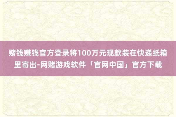 赌钱赚钱官方登录将100万元现款装在快递纸箱里寄出-网赌游戏软件「官网中国」官方下载