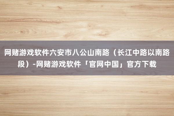 网赌游戏软件六安市八公山南路（长江中路以南路段）-网赌游戏软件「官网中国」官方下载