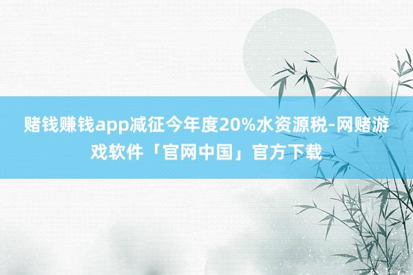 赌钱赚钱app减征今年度20%水资源税-网赌游戏软件「官网中国」官方下载