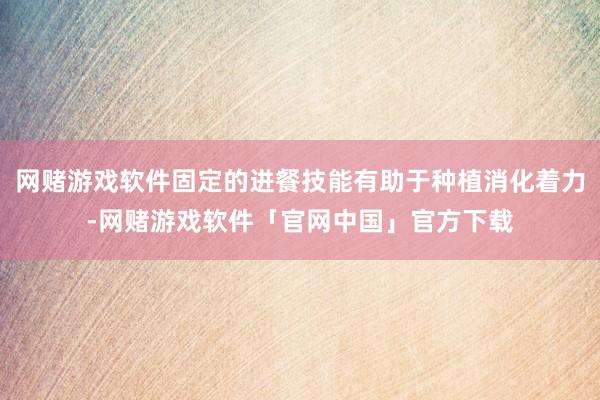网赌游戏软件固定的进餐技能有助于种植消化着力-网赌游戏软件「官网中国」官方下载