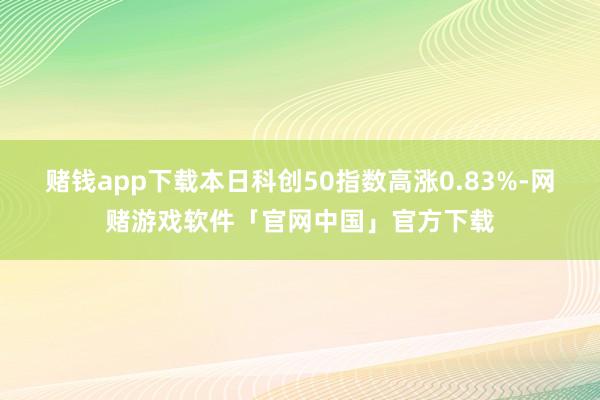 赌钱app下载本日科创50指数高涨0.83%-网赌游戏软件「官网中国」官方下载