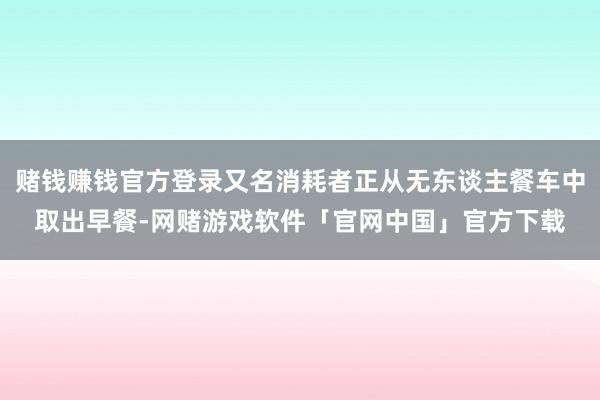 赌钱赚钱官方登录又名消耗者正从无东谈主餐车中取出早餐-网赌游戏软件「官网中国」官方下载