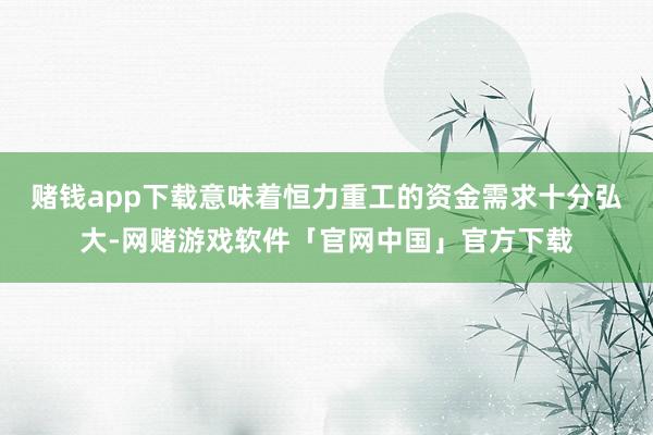 赌钱app下载意味着恒力重工的资金需求十分弘大-网赌游戏软件「官网中国」官方下载