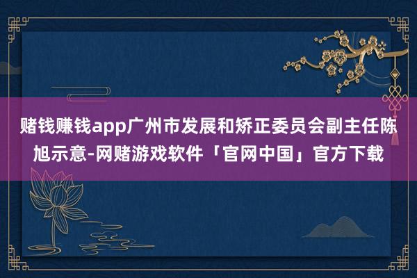 赌钱赚钱app广州市发展和矫正委员会副主任陈旭示意-网赌游戏软件「官网中国」官方下载