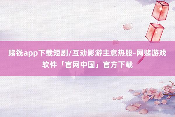 赌钱app下载短剧/互动影游主意热股-网赌游戏软件「官网中国」官方下载