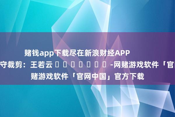 赌钱app下载尽在新浪财经APP            						职守裁剪：王若云 							-网赌游戏软件「官网中国」官方下载