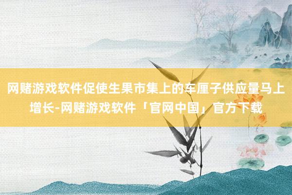 网赌游戏软件促使生果市集上的车厘子供应量马上增长-网赌游戏软件「官网中国」官方下载
