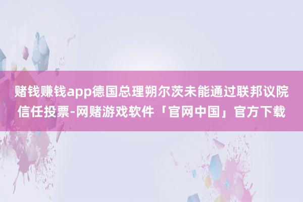 赌钱赚钱app德国总理朔尔茨未能通过联邦议院信任投票-网赌游戏软件「官网中国」官方下载