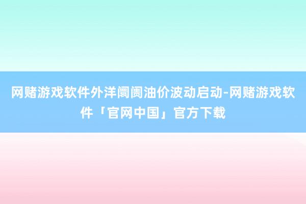 网赌游戏软件外洋阛阓油价波动启动-网赌游戏软件「官网中国」官方下载