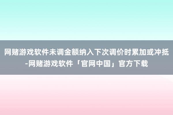 网赌游戏软件未调金额纳入下次调价时累加或冲抵-网赌游戏软件「官网中国」官方下载