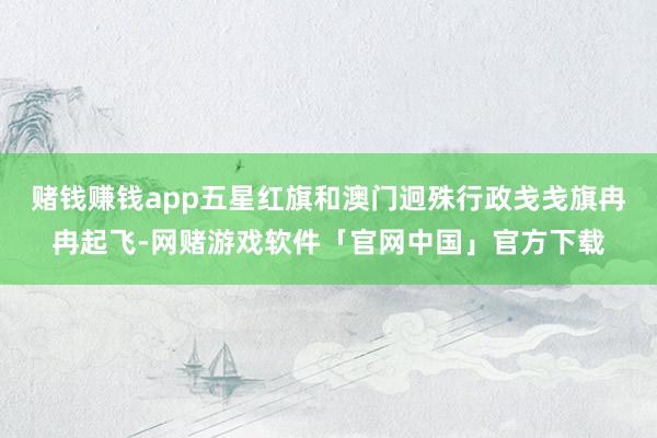 赌钱赚钱app五星红旗和澳门迥殊行政戋戋旗冉冉起飞-网赌游戏软件「官网中国」官方下载