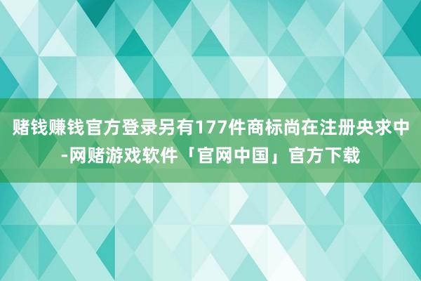 赌钱赚钱官方登录另有177件商标尚在注册央求中-网赌游戏软件「官网中国」官方下载
