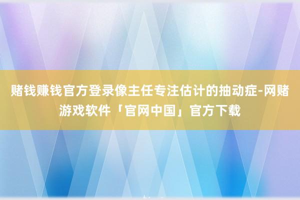 赌钱赚钱官方登录像主任专注估计的抽动症-网赌游戏软件「官网中国」官方下载