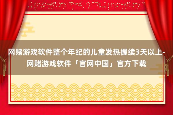 网赌游戏软件整个年纪的儿童发热握续3天以上-网赌游戏软件「官网中国」官方下载