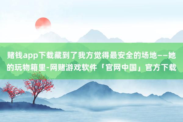 赌钱app下载藏到了我方觉得最安全的场地——她的玩物箱里-网赌游戏软件「官网中国」官方下载