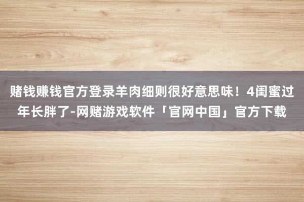 赌钱赚钱官方登录羊肉细则很好意思味！4闺蜜过年长胖了-网赌游戏软件「官网中国」官方下载